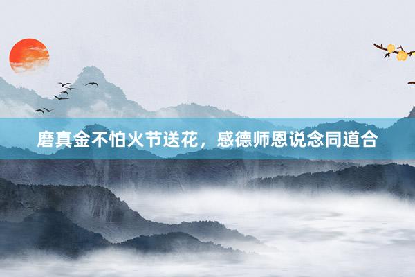 磨真金不怕火节送花，感德师恩说念同道合